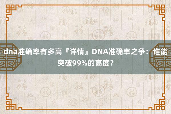 dna准确率有多高『详情』DNA准确率之争：谁能突破99%的高度？